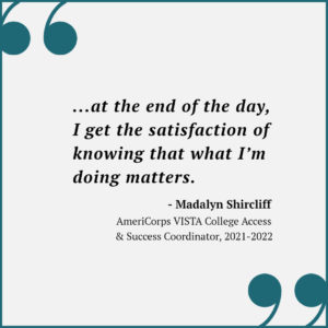 Quote from AmeriCorps VISTA 2021-2022 College Access & Success Coordinator Madalyn Shircliff, "...at the end of the day, I get the satisfaction of knowing that what I'm doing matters.